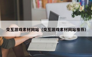 六盘水交互游戏素材网站（交互游戏素材网站推荐）