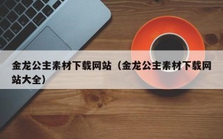 六盘水金龙公主素材下载网站（金龙公主素材下载网站大全）